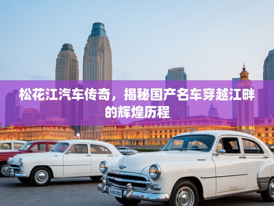 松花江汽车传奇，揭秘国产名车穿越江畔的辉煌历程