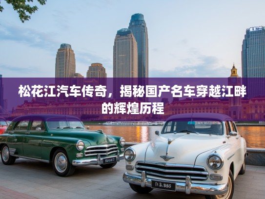 松花江汽车传奇，揭秘国产名车穿越江畔的辉煌历程