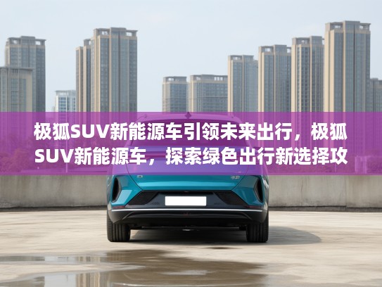 极狐SUV新能源车引领未来出行，极狐SUV新能源车，探索绿色出行新选择攻略
