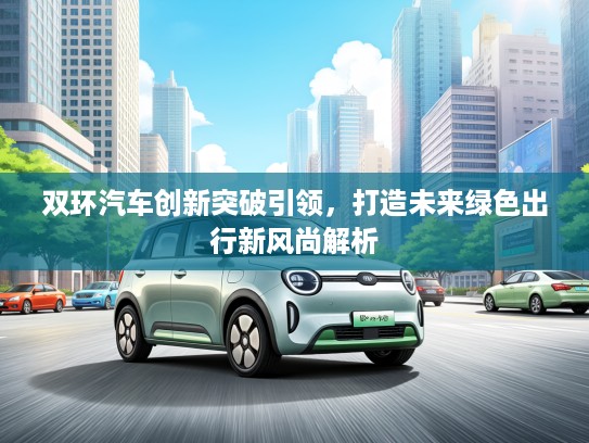 双环汽车创新突破引领，打造未来绿色出行新风尚解析