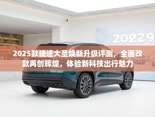 2025款捷途大圣焕新升级评测，全面改款再创辉煌，体验新科技出行魅力