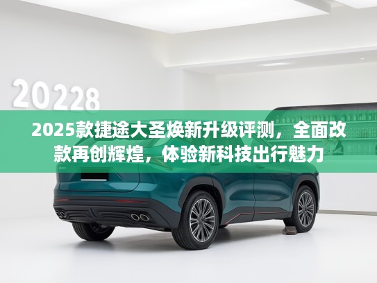 2025款捷途大圣焕新升级评测，全面改款再创辉煌，体验新科技出行魅力