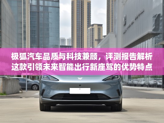 极狐汽车品质与科技兼顾，评测报告解析这款引领未来智能出行新座驾的优势特点