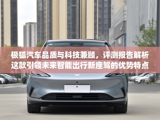 极狐汽车品质与科技兼顾，评测报告解析这款引领未来智能出行新座驾的优势特点