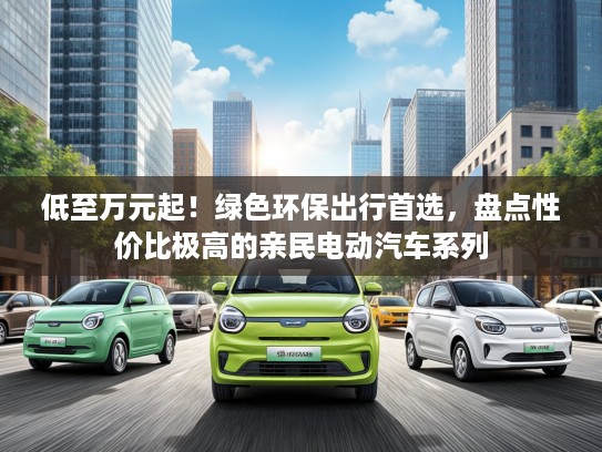 低至万元起！绿色环保出行首选，盘点性价比极高的亲民电动汽车系列