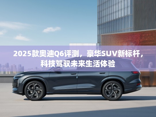2025款奥迪Q6评测，豪华SUV新标杆，科技驾驭未来生活体验