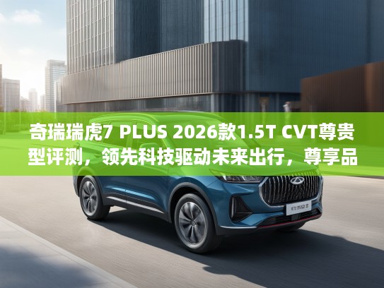 奇瑞瑞虎7 PLUS 2026款1.5T CVT尊贵型评测，领先科技驱动未来出行，尊享品质生活新选择