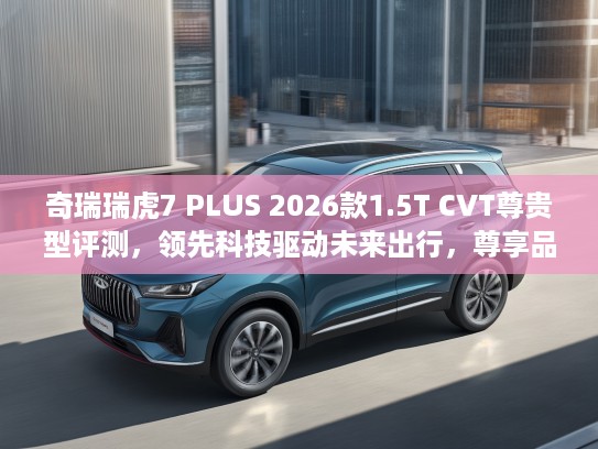 奇瑞瑞虎7 PLUS 2026款1.5T CVT尊贵型评测，领先科技驱动未来出行，尊享品质生活新选择
