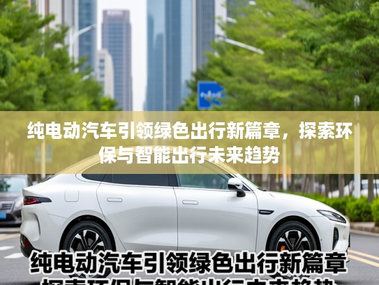 纯电动汽车引领绿色出行新篇章，探索环保与智能出行未来趋势