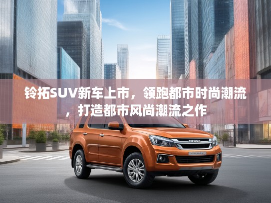 铃拓SUV新车上市，领跑都市时尚潮流，打造都市风尚潮流之作