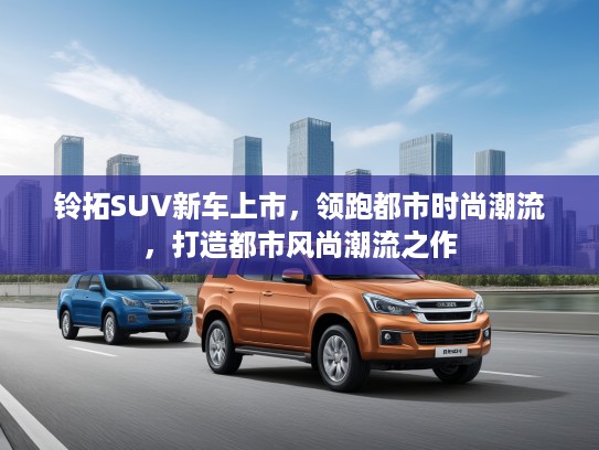 铃拓SUV新车上市，领跑都市时尚潮流，打造都市风尚潮流之作