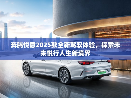 奔腾悦意2025款全新驾驭体验，探索未来悦行人生新境界