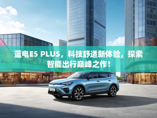 蓝电E5 PLUS，科技舒适新体验，探索智能出行巅峰之作！