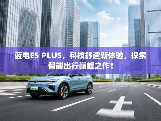 蓝电E5 PLUS，科技舒适新体验，探索智能出行巅峰之作！