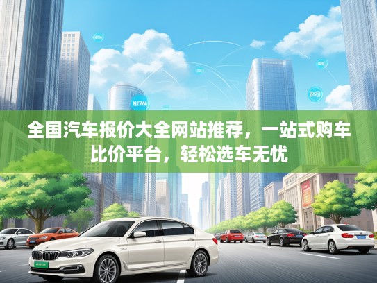 全国汽车报价大全网站推荐，一站式购车比价平台，轻松选车无忧