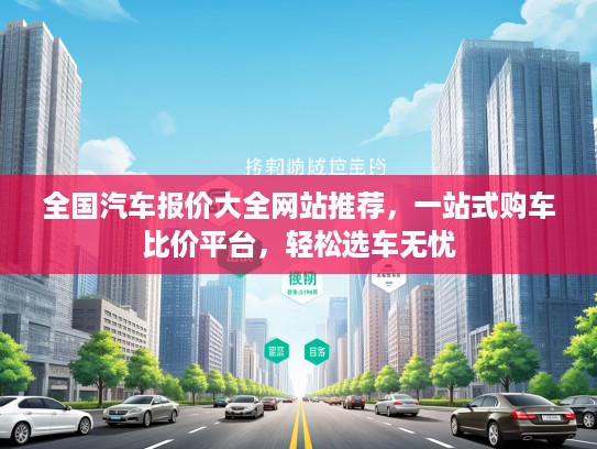 全国汽车报价大全网站推荐，一站式购车比价平台，轻松选车无忧