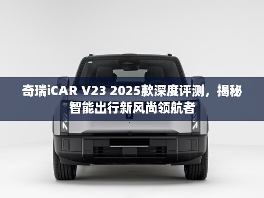 奇瑞iCAR V23 2025款深度评测，揭秘智能出行新风尚领航者