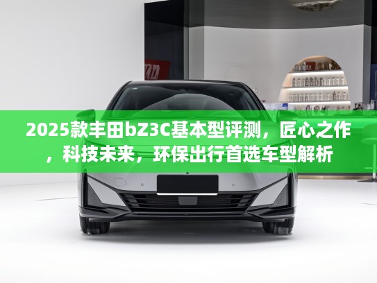 2025款丰田bZ3C基本型评测，匠心之作，科技未来，环保出行首选车型解析