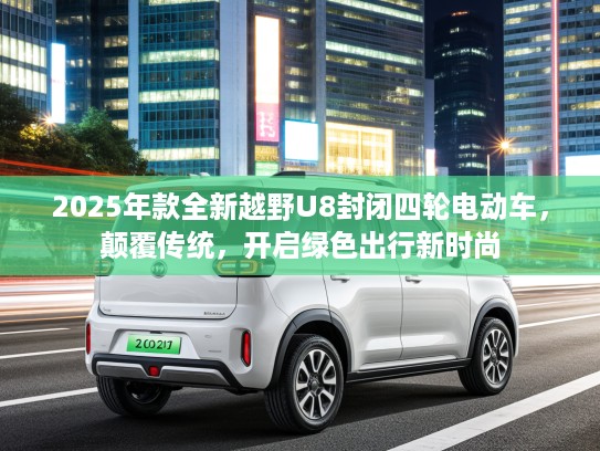 2025年款全新越野U8封闭四轮电动车，颠覆传统，开启绿色出行新时尚
