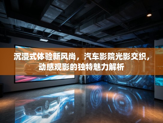 沉浸式体验新风尚，汽车影院光影交织，动感观影的独特魅力解析