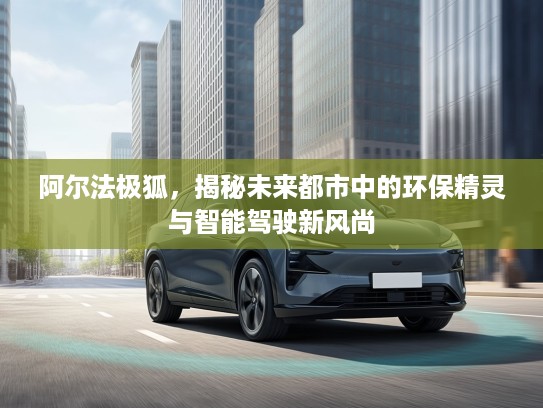 阿尔法极狐，揭秘未来都市中的环保精灵与智能驾驶新风尚