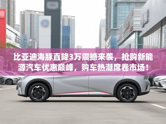 比亚迪海豚直降3万震撼来袭，抢购新能源汽车优惠巅峰，购车热潮席卷市场！