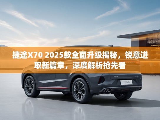 捷途X70 2025款全面升级揭秘，锐意进取新篇章，深度解析抢先看