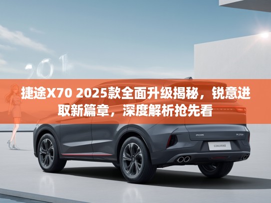 捷途X70 2025款全面升级揭秘，锐意进取新篇章，深度解析抢先看