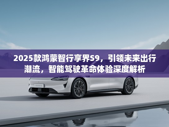 2025款鸿蒙智行享界S9，引领未来出行潮流，智能驾驶革命体验深度解析