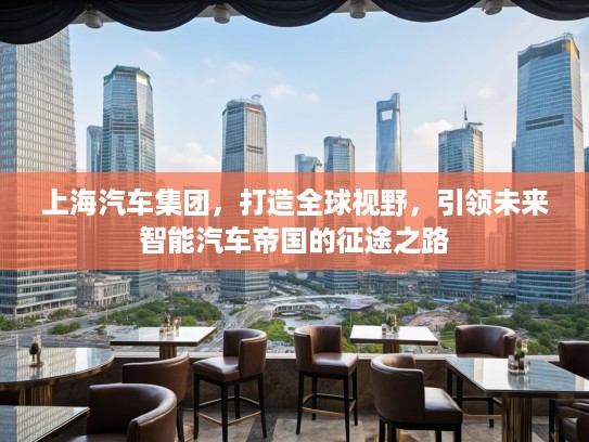 上海汽车集团，打造全球视野，引领未来智能汽车帝国的征途之路