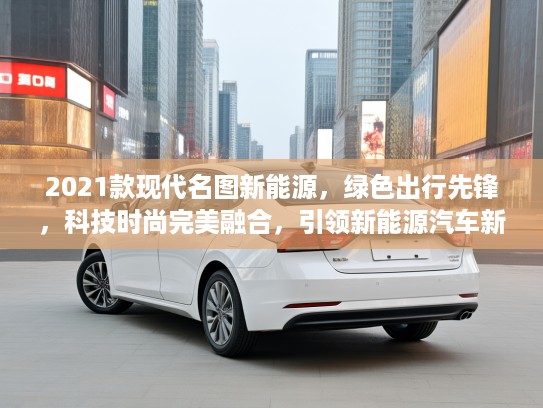 2021款现代名图新能源，绿色出行先锋，科技时尚完美融合，引领新能源汽车新潮流！