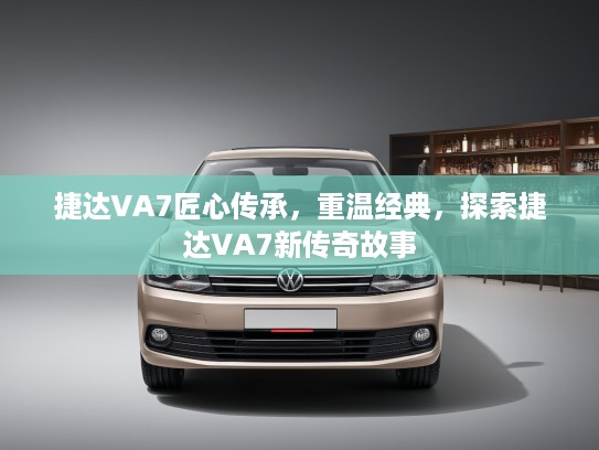 捷达VA7匠心传承，重温经典，探索捷达VA7新传奇故事