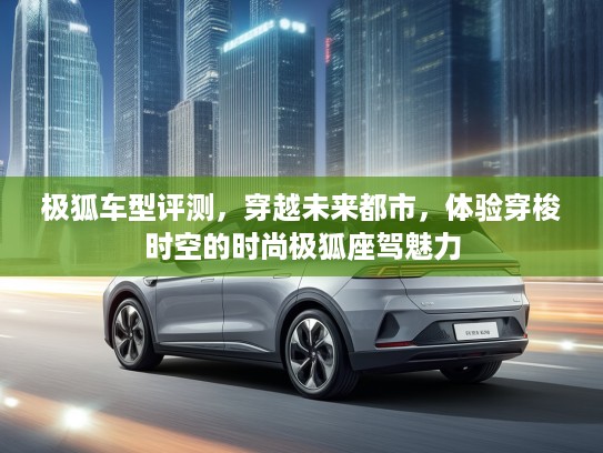 极狐车型评测，穿越未来都市，体验穿梭时空的时尚极狐座驾魅力