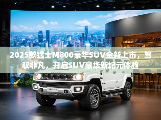2025款猛士M800豪华SUV全新上市，驾驭非凡，开启SUV豪华新纪元体验