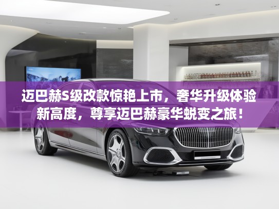 迈巴赫S级改款惊艳上市，奢华升级体验新高度，尊享迈巴赫豪华蜕变之旅！