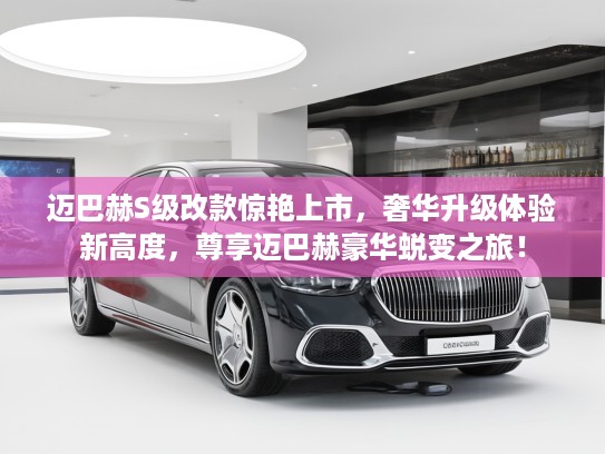 迈巴赫S级改款惊艳上市，奢华升级体验新高度，尊享迈巴赫豪华蜕变之旅！