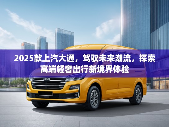 2025款上汽大通，驾驭未来潮流，探索高端轻奢出行新境界体验