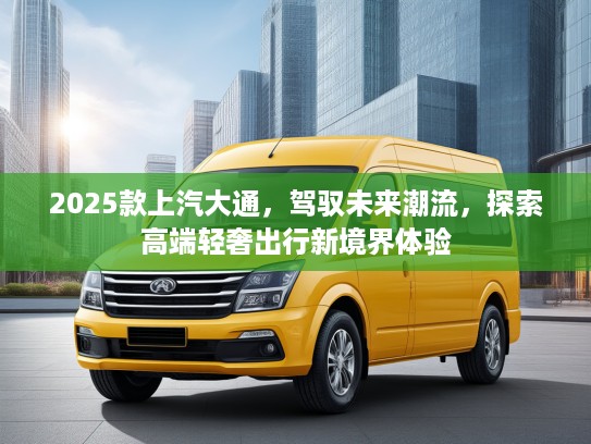 2025款上汽大通，驾驭未来潮流，探索高端轻奢出行新境界体验