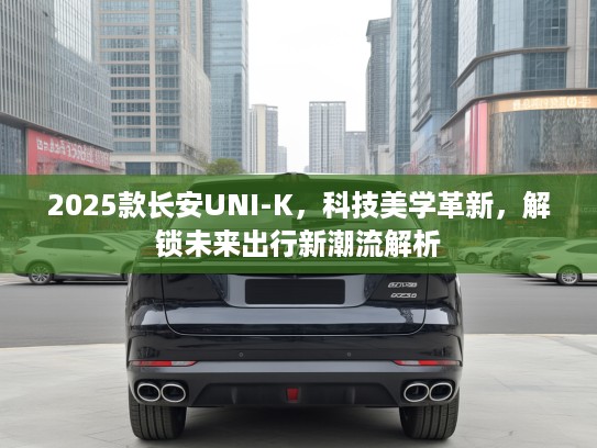 2025款长安UNI-K，科技美学革新，解锁未来出行新潮流解析