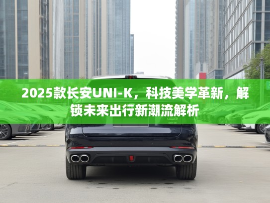 2025款长安UNI-K，科技美学革新，解锁未来出行新潮流解析