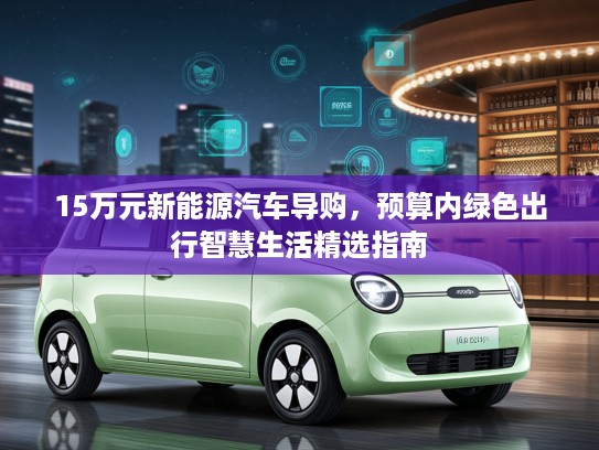 15万元新能源汽车导购，预算内绿色出行智慧生活精选指南