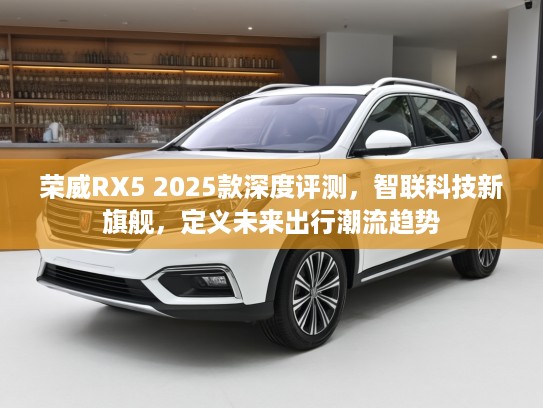 荣威RX5 2025款深度评测，智联科技新旗舰，定义未来出行潮流趋势