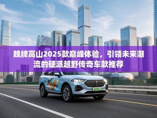 魏牌高山2025款巅峰体验，引领未来潮流的硬派越野传奇车款推荐