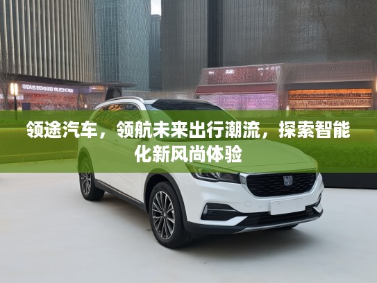 领途汽车，领航未来出行潮流，探索智能化新风尚体验
