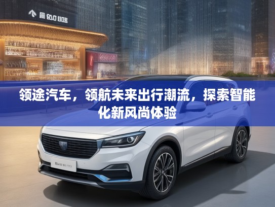 领途汽车，领航未来出行潮流，探索智能化新风尚体验