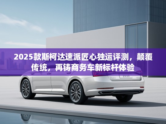 2025款斯柯达速派匠心独运评测，颠覆传统，再铸商务车新标杆体验