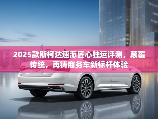 2025款斯柯达速派匠心独运评测，颠覆传统，再铸商务车新标杆体验