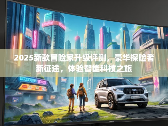 2025新款冒险家升级评测，豪华探险者新征途，体验智能科技之旅