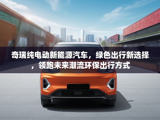 奇瑞纯电动新能源汽车，绿色出行新选择，领跑未来潮流环保出行方式