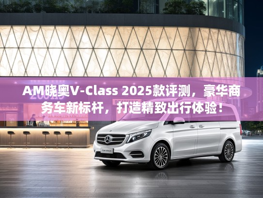 AM晓奥V-Class 2025款评测，豪华商务车新标杆，打造精致出行体验！
